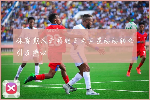 休赛期风云再起五大巨星纷纷转会引发热议