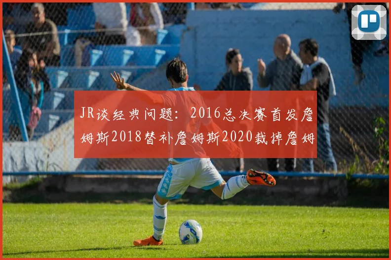 JR谈经典问题：2016总决赛首发詹姆斯2018替补詹姆斯2020裁掉詹姆斯的背后故事