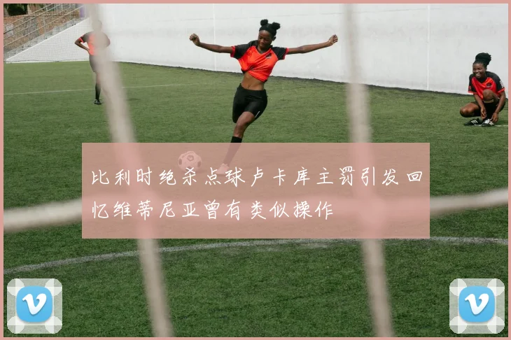 比利时绝杀点球卢卡库主罚引发回忆维蒂尼亚曾有类似操作