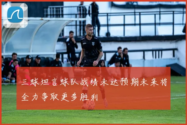 三球坦言球队战绩未达预期未来将全力争取更多胜利
