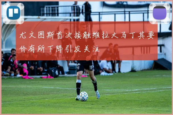 尤文图斯首次接触维拉大马丁其要价有所下降引发关注
