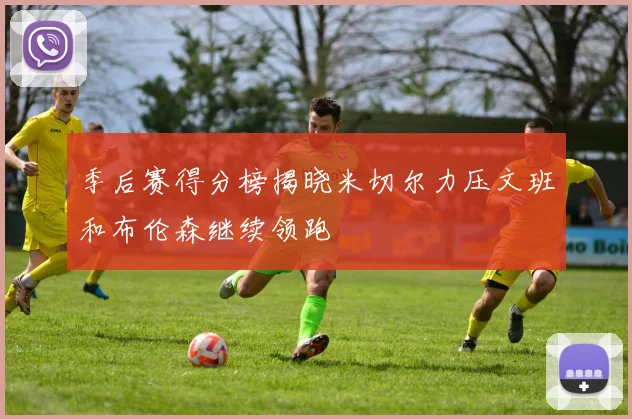 季后赛得分榜揭晓米切尔力压文班和布伦森继续领跑