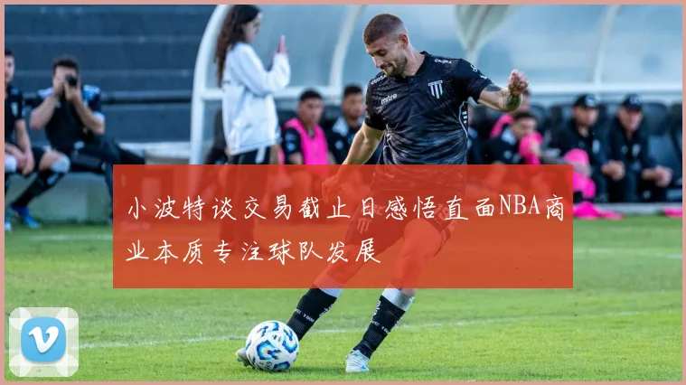 小波特谈交易截止日感悟直面NBA商业本质专注球队发展