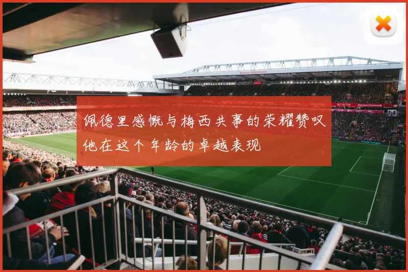 佩德里感慨与梅西共事的荣耀赞叹他在这个年龄的卓越表现