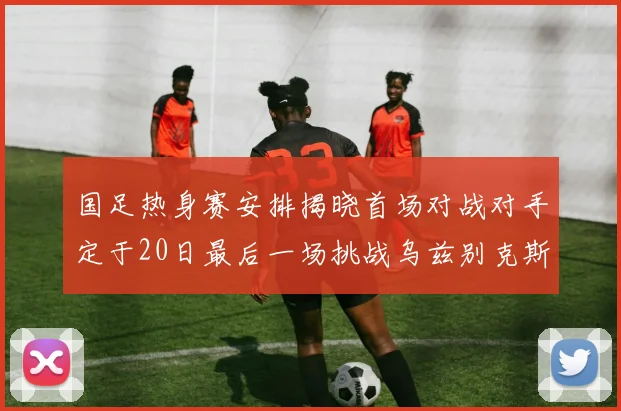 国足热身赛安排揭晓首场对战对手定于20日最后一场挑战乌兹别克斯坦