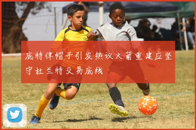 底特律帽子引发热议火箭重建应坚守杜兰特交易底线