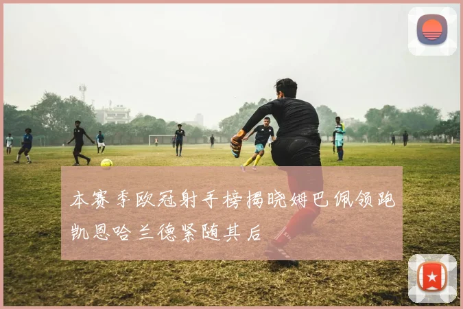 本赛季欧冠射手榜揭晓姆巴佩领跑凯恩哈兰德紧随其后
