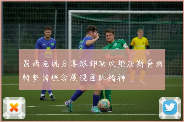 昌西老说分享球却助攻垫底斯普利特坚持理念展现团队精神