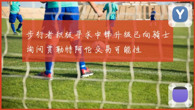步行者积极寻求中锋升级已向骑士询问贾勒特阿伦交易可能性