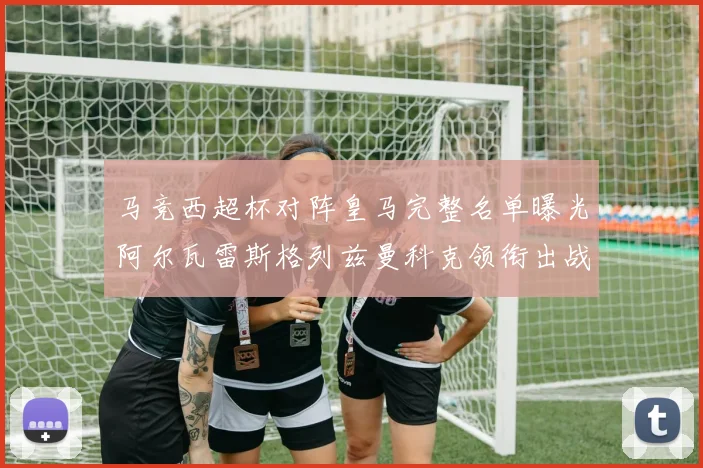 马竞西超杯对阵皇马完整名单曝光阿尔瓦雷斯格列兹曼科克领衔出战