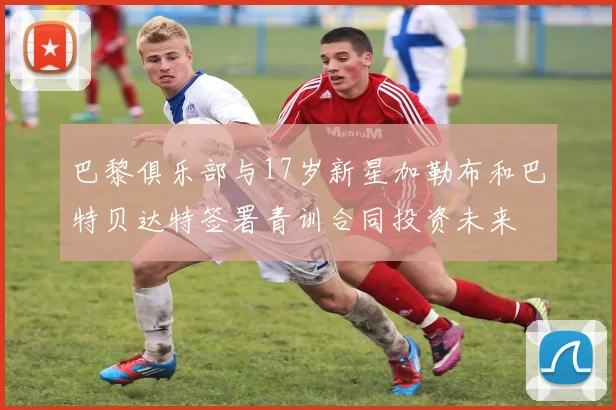 巴黎俱乐部与17岁新星加勒布和巴特贝达特签署青训合同投资未来