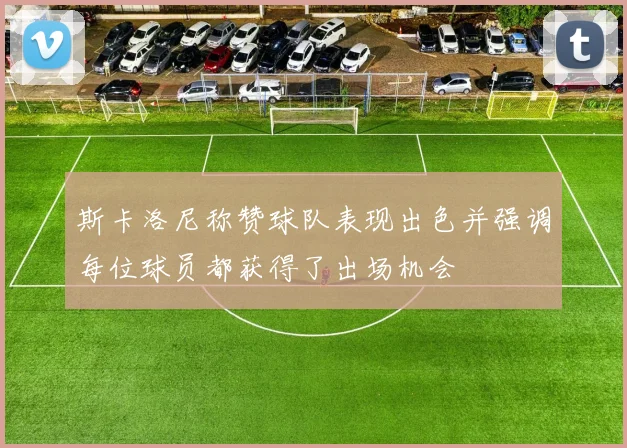 斯卡洛尼称赞球队表现出色并强调每位球员都获得了出场机会