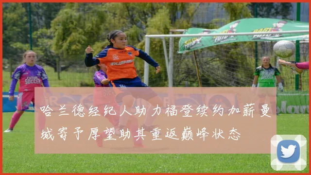 哈兰德经纪人助力福登续约加薪曼城寄予厚望助其重返巅峰状态