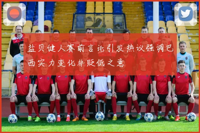 盐贝健人赛前言论引发热议强调巴西实力变化非贬低之意
