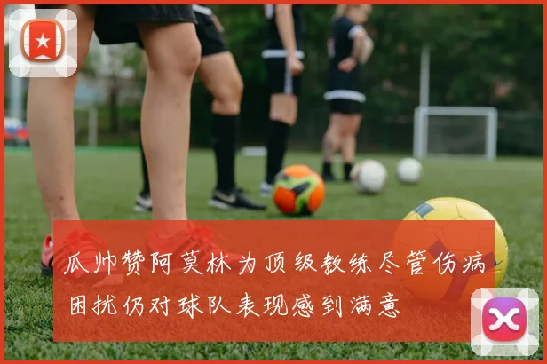 瓜帅赞阿莫林为顶级教练尽管伤病困扰仍对球队表现感到满意
