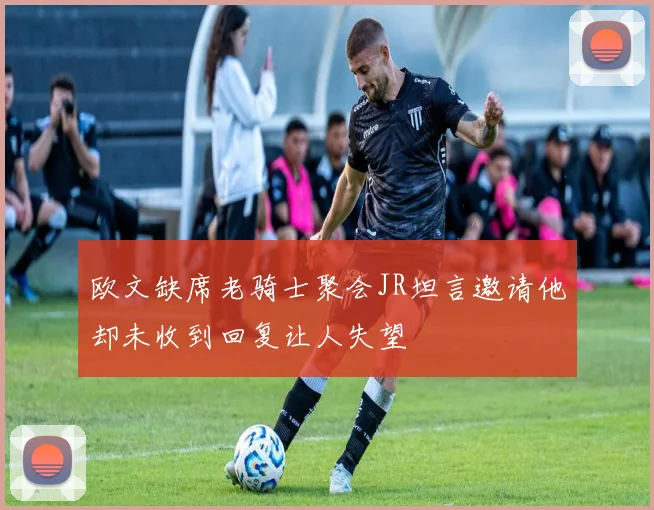 欧文缺席老骑士聚会JR坦言邀请他却未收到回复让人失望