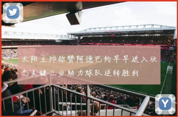 太阳主帅称赞阿德巴约早早进入状态关键三分助力球队逆转胜利