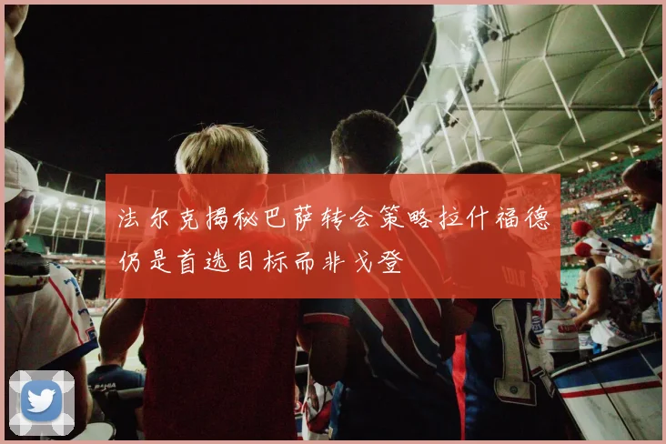 法尔克揭秘巴萨转会策略拉什福德仍是首选目标而非戈登