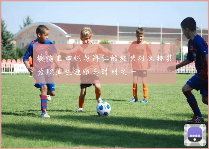 埃梅里回忆与拜仁的经典对决称其为职业生涯难忘时刻之一