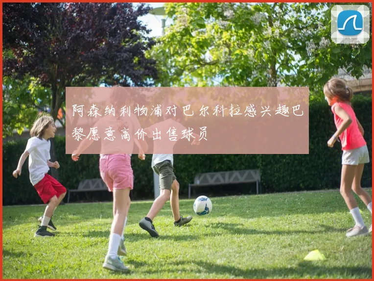 阿森纳利物浦对巴尔科拉感兴趣巴黎愿意高价出售球员