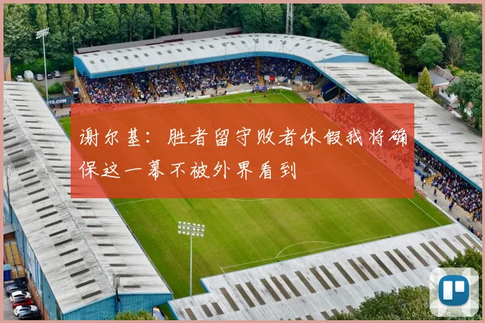 谢尔基：胜者留守败者休假我将确保这一幕不被外界看到