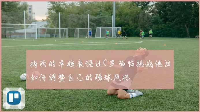 梅西的卓越表现让C罗面临挑战他该如何调整自己的踢球风格