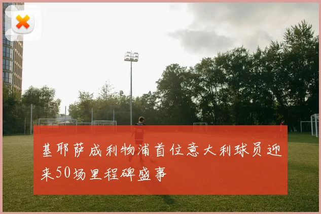 基耶萨成利物浦首位意大利球员迎来50场里程碑盛事